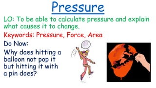 Pressure
LO: To be able to calculate pressure and explain
what causes it to change.
Keywords: Pressure, Force, Area
Do Now:
Why does hitting a
balloon not pop it
but hitting it with
a pin does?
 