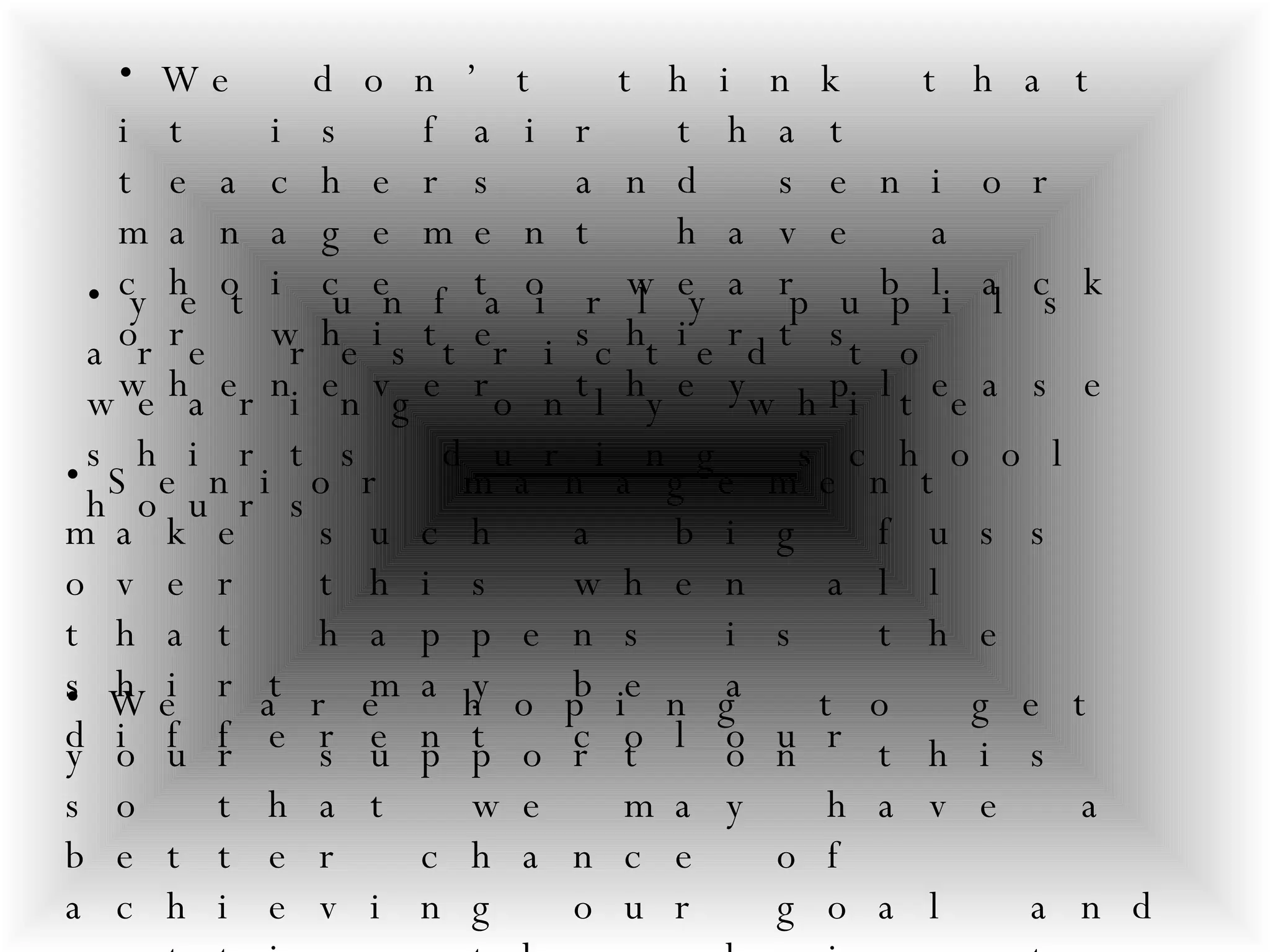 We don’t think that it is fair that teachers and senior management have a choice to wear black or white shirts whenever they please  yet unfairly pupils are restricted to wearing only white shirts during school hours   Senior management make such a big fuss over this when all that happens is the shirt may be a different colour   We are hoping to get your support on this so that we may have a better chance of achieving our goal and getting the choice to wear BLACK OR WHITE SHIRTS!!!!!!   