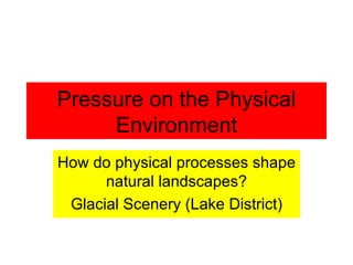 Pressure on the Physical Environment How do physical processes shape natural landscapes? Glacial Scenery (Lake District) 