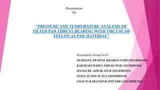 “PRESSURE AND TEMPERATURE ANALYSIS OF
TILTED PAD THRUST BEARING WITH THE USE OF
TEFLON AS PAD MATERIAL”
Presented by Group No.07
DUDHANE SWAPNIL BHAIRAVNATH (2011BME015)
KABADAGI RAHUL SHIVKUMAR (2011BME024)
MANGURE AZHAR AYUB (2011BME035)
PATEL JUNED YUNUS (2011BME039)
CHAVAN KARANSINH JITENDRA (2012BME202)
Presentation
On
 