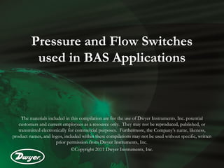 Pressure and Flow Switches
          used in BAS Applications



     The materials included in this compilation are for the use of Dwyer Instruments, Inc. potential
   customers and current employees as a resource only. They may not be reproduced, published, or
   transmitted electronically for commercial purposes. Furthermore, the Company’s name, likeness,
product names, and logos, included within these compilations may not be used without specific, written
                       prior permission from Dwyer Instruments, Inc.
                                ©Copyright 2011 Dwyer Instruments, Inc.
 