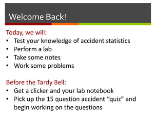 Welcome Back!
Today, we will:
• Test your knowledge of accident statistics
• Perform a lab
• Take some notes
• Work some problems

Before the Tardy Bell:
• Get a clicker and your lab notebook
• Pick up the 15 question accident “quiz” and
  begin working on the questions
 