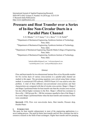 International Journal of Applied Engineering Research
ISSN 0973-4562 Volume 9, Number 18 (2014) pp. 5125-5139
© Research India Publications
http://www.ripublication.com
Pressure and Heat Transfer over a Series
of In-line Non-Circular Ducts in a
Parallel Plate Channel
S. D. Mhaske #1
, S. P. Sunny #2
, S. L. Borse #3
, Y. B. Parikh#4
#1
Department of Mechanical Engineering, Symbiosis Institute of Technology,
Pune, India.
#2
Department of Mechanical Engineering, Symbiosis Institute of Technology,
Pune, India.
#3
Department of Mechanical Engineering, Rajarshi Shahu College of Engineering,
Pune, India.
#4
Department of Mechanical Engineering, Symbiosis Institute of Technology,
Pune, India.
1
mhaskesiddharth@gmail.com, 2
sobzsunny@gmail.com,
3
sachinlb@yahoo.co.uk, 4
yash.parikh@sitpune.edu.in
Abstract
Flow and heat transfer for two-dimensional laminar flow at low Reynolds number
for five in-line ducts of various cross-sections in a parallel plate channel are
studied in this paper. The governing equations were solved using finite-volume
method. A commercial CFD software, ANSYS Fluent 14.5 was used to solve this
problem. A total of three different non-conventional cross-sections and their
characteristics are compared with that of circular cross-section. Shape-1, Shape-2
and Shape-3 performed better for heat transfer rate than the circular cross-section,
but also offered higher resistance to the flow. Shape-1 offered less resistance to
flow at Re < 200 but post Re = 200 the resistance equalled to that of the Shape-3.
In overall, Shape-2 performed better when the heat transfer and resistance to flow
were considered.
Keyword- CFD, Flow over non-circular ducts, Heat transfer, Pressure drop,
Parallel Plates
I. INTRODUCTION
The quest for heat transfer enhancement in most of the engineering applications is a
never ending process. The need for better heat transfer and low flow resistance has led to
extensive research in the field of heat exchangers. Higher heat transfer and low pumping
 