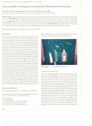 J 0/Jsfl'f Crj/11'10/ lnrl Vol. 53, No.4: Julti/August 2003 Pg 338-341
Pressure Balloon Therapy in Uncontrolled Obstetrical Hemorrhage
Shivkar Krislinn S, Khadilkar Suvnnw S, Gandhewar Mnnislzn.
VqJartrnmt uf'CJliofl'lrit·s and Ctflli't'o/ogy Cmnl Merliml College and Sir JJ Hospital, Mum/Joi.
OBJECTIVE- To study the effectiveness of pressure balloon pnck i.n controlling severe utemvagi naJ bleeding in
obstetrics METHODS- A prospective study was conducted on Ill I vvomen with in trnctablc obstetric hemorrhage
tl'l'r a ~>et·iod of 20 yc<HS. A specially designed pressure balloon pack (~hivkar Pack) WilS used to control the
bleeding RESULTS-<..)u t of the I0 I women, 7:') showed complete ccssCI tion of bleeding; 20 shc.nved pa rtinl response
zmd Gt<lilcd to respond needing other Cll'tive surgical intervention. CONCLUSION- '~hivkar l'ack' is a simple,
nmTI and dfecti vc Iifc sCIvi ng mcasu re for arresting postpartwn I postabortal obstetrica I hemorrhage
•
Key words: obst:Nric hemorrhage, pressure balloon, PPH
Introduction
()bslclric haemorrhage is the leading cause of maternal
mortality in lndi CI even today. Emergencies like
postpartum haemorrhage and inversion of uterus are
most unprcdil'tCiblc and can endanger a patient's life.
Anemia, which is so rCirnpCint in our country, adds fuel
to the fire. Saving every single drop of blood becomes
extremeIy vi tal to tackle such emcrgencics. The obstetric
disCisters can occur in any setup, any time and in any
pC!ticnt. If such emergency lKcurs in a rural setup or
any sl'tup 1vherc adequate expertise and facilities are
notCIVililabk the patient hCis to be transferred to a tertiary
care center. Most of the times the patient is totally
'"'<:<mgui nated by the time she rea1·hes a tertiary centre.
She may loose her life as she might hCivc reached an
irreversible stCite of shock. In tertiary care centre one
may face a helpless si tu<1tion as it is very risky to subject
the women in Cl shocked st<1te to any operative
intervention. rlcnce the need for Cl simple, cheap, quick,
safe, casi ly avCii !able non-operati vc yet effective method
for immediate tampomdc of uterine hcmorrhCige was
felt. The principle e1uthor designed a simple device
1nceti ng <ill the above-mentioned requirements in 1981,
mainly to te1ckil' Cltonic PPll. The device utilized the
princi pic of hyd rostCitic pressure using a si mplc nmdom
e1nd IV drip set with i1 IV bottle of saline. As it proved to
be Cin efficient method, its use WClS further extended to
other obstetrical and gynecolot,rical emergencies as wcl I.
Material and Methods
The articles required arc: A condom (prewCished), a
/
1
npt'r rt't'l'il't'd Oil 3/12/Ul ; ilt't't'JJII'rl 011 '1<'1/12/02
CurrcspundcnL·c
SuvJ rnil KhJd iIka r
A-2, ApMnJ VJibhav, B.W. l'alhilrl' Marg,
Shi'nji I'Jr·k, DJdill', MumbJi- 400 028.
Tcl. · 24-140237, e-mail: k11<1d ilkar@vsn J.,·um
338
disposable IV set, normal saline bottle, scissors, artery
forceps and sterile roller gauze (Photograph 1).
Photograph - 1 : Assembled Shivk<lr Pack
Tech11 iquc of Pack Insertion
As shmvn in Photograph 1, the tcrminCII portion of the
IV set is passed through the condom and is fixed to the
condom with a latex rubber ba1id, 0.5 em wide so as to
make the condom airtight. This vvidth of the band is
used because whenever the intraballoon pressure
exceeds safety Limits, the band gives WCIY and fluid starts
leCiking out from the side of the IV tubing, climinCiting
the risk of overstretching and injuring the uterus. This
latex bCind is ICiccd on to the condom Cit a distance equal
to the approximate length of the uterine cCivity from the
fund us to the internal OS. The rv set is connected to the
IV bottle as usual and the bottle is hung up on the
calibrated IV stCind at 60 ern. After removing all the
trapped air from the Clssessemblcd condom, it is
in trod uccd inside the uterus so that the rubber band is
placed at the level of the internal os. 0:either anesthesia
nor scde1tion is required. The IV flmv controller is now
released Clnd fluid is allowed to run fast over 1-2 minu tcs
 