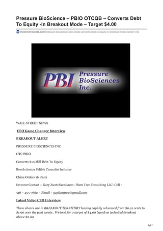 1/17
Pressure BioScience – PBIO OTCQB – Converts Debt
To Equity -In Breakout Mode – Target $4.00
thestreetreports.com/pressure-bioscience-pbio-otcqb-converts-debt-to-equity-in-breakout-mode-target-4-00
WALL STREET NEWS
CEO Game Changer Interview
BREAKOUT ALERT
PRESSURE BIOSCIENCES INC
OTC PBIO
Converts $10 Mill Debt To Equity
Revolutionize Edible Cannabis Industry
China Orders 16 Units
Investor Contact – Gary Zwetchkenbaum- Plum Tree Consulting LLC -Cell :
516 – 455-7662 – Email – gzplumtree@gmail.com
Latest Video CEO Interview
These shares are in BREAKOUT TERRITORY having rapidly advanced from $0.91 cents to
$1.90 over the past weeks . We look for a target of $4.00 based on technical breakout
above $2.00
 