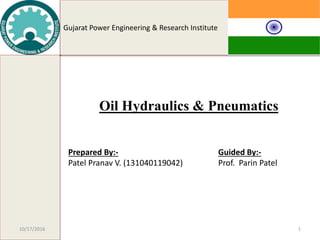 Gujarat Power Engineering & Research Institute
1
Oil Hydraulics & Pneumatics
Prepared By:-
Patel Pranav V. (131040119042)
Guided By:-
Prof. Parin Patel
10/17/2016
 