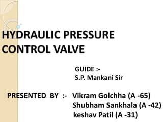 HYDRAULIC PRESSURE
CONTROL VALVE
PRESENTED BY :- Vikram Golchha (A -65)
Shubham Sankhala (A -42)
keshav Patil (A -31)
GUIDE :-
S.P. Mankani Sir
 