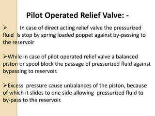 Pilot Operated Relief Valve: -
 In case of direct acting relief valve the pressurized
fluid Is stop by spring loaded poppet against by-passing to
the reservoir
While in case of pilot operated relief valve a balanced
piston or spool block the passage of pressurized fluid against
bypassing to reservoir.
Excess pressure cause unbalances of the piston, because
of which it slides to one side allowing pressurized fluid to
by-pass to the reservoir.
 