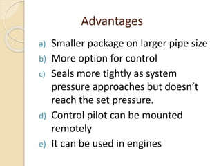 Advantages
a) Smaller package on larger pipe size
b) More option for control
c) Seals more tightly as system
pressure approaches but doesn’t
reach the set pressure.
d) Control pilot can be mounted
remotely
e) It can be used in engines
 