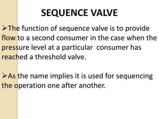 SEQUENCE VALVE
The function of sequence valve is to provide
flow to a second consumer in the case when the
pressure level at a particular consumer has
reached a threshold valve.
As the name implies it is used for sequencing
the operation one after another.
 