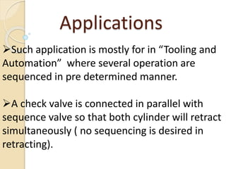 Such application is mostly for in “Tooling and
Automation” where several operation are
sequenced in pre determined manner.
A check valve is connected in parallel with
sequence valve so that both cylinder will retract
simultaneously ( no sequencing is desired in
retracting).
Applications
 