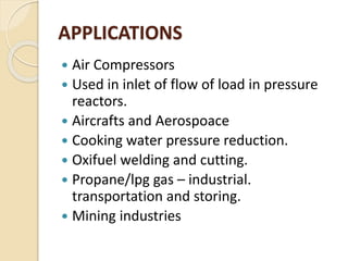 APPLICATIONS
 Air Compressors
 Used in inlet of flow of load in pressure
reactors.
 Aircrafts and Aerospoace
 Cooking water pressure reduction.
 Oxifuel welding and cutting.
 Propane/lpg gas – industrial.
transportation and storing.
 Mining industries
 