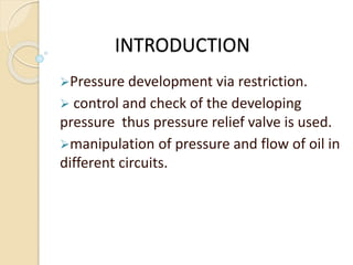 INTRODUCTION
Pressure development via restriction.
 control and check of the developing
pressure thus pressure relief valve is used.
manipulation of pressure and flow of oil in
different circuits.
 