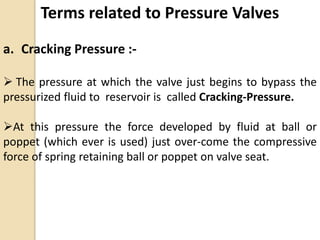 Terms related to Pressure Valves
a. Cracking Pressure :-
 The pressure at which the valve just begins to bypass the
pressurized fluid to reservoir is called Cracking-Pressure.
At this pressure the force developed by fluid at ball or
poppet (which ever is used) just over-come the compressive
force of spring retaining ball or poppet on valve seat.
 