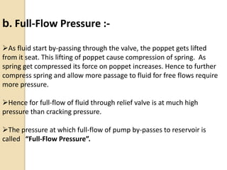 b. Full-Flow Pressure :-
As fluid start by-passing through the valve, the poppet gets lifted
from it seat. This lifting of poppet cause compression of spring. As
spring get compressed its force on poppet increases. Hence to further
compress spring and allow more passage to fluid for free flows require
more pressure.
Hence for full-flow of fluid through relief valve is at much high
pressure than cracking pressure.
The pressure at which full-flow of pump by-passes to reservoir is
called “Full-Flow Pressure”.
 