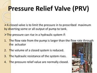 Pressure Relief Valve (PRV)
A closed valve is to limit the pressure in to prescribed maximum
by diverting some or all output of pump to tank.
The pressure can rise in a hydraulic system if:
1. The flow rate from the pump is larger than the flow rate through
the actuator
2. The volume of a closed system is reduced.
3. The hydraulic resistance of the system rises.
4. The pressure relief value are normally closed.
 