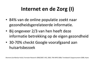 Internet en de Zorg (I)
• 84% van de online populatie zoekt naar
  gezondheidsgerelateerde informatie.
• Bij ongeveer 2/3 van hen heeft deze
  informatie betrekking op de eigen gezondheid
• 30-70% checkt Google voorafgaand aan
  huisartsbezoek

Bronnen (via Martijn Hulst): Forrester Research 2006/2007, RVZ, 2003, TNS-NIPO 2008, Trendwatch Zorgconsument 2008, Hyves
 