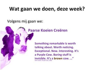 Wat gaan we doen, deze week?

Volgens mij gaan we:

           Paarse Koeien Creëren


               Something remarkable is worth
               talking about. Worth noticing.
               Exceptional. New. Interesting. It’s
               a Purple Cow. Boring stuff is
               invisible.Cow, 2002a brown cow. …”
               Seth Godin, Purple
                                  It’s
 