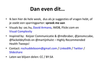Dan even dit…
• Ik ben hier de hele week, dus als je suggesties of vragen hebt, of
  je zoekt een sparringparter: spreek me aan
• Visuals by: sxc.hu, David Armano, IMDB, Flickr.com en
  Visual Complexity
• Inspired by: Keijzer Communicatie & @mdbraber, @jensmccabe,
  @fackeldeyfinds en @martijnhulst – Highly Recommended
  Health Tweeps!
• Contact: nschuddeboom@gmail.com / LinkedIN / Twitter /
  ݺߣshare
• Laten we blijven delen: CC / BY:SA
 