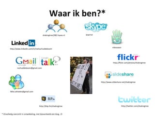 Waar ik ben?*

                                             shakingtree1982.hyves.nl   skwirrel




                                                                                               nilessopor
         http://www.linkedin.com/in/nielsschuddeboom




                                                                                               http://flickr.com/photos/shakingtree

                nschuddeboom@gmail.com




                                                                                   http://www.slideshare.net/shakingtree



         Niles.wheeler@gmail.com




                                         http://blip.fm/shakingtree                                     http://twitter.com/shakingtree


* Onvolledig overzicht in ontwikkeling, met bijvoorbeeld een blog…
 