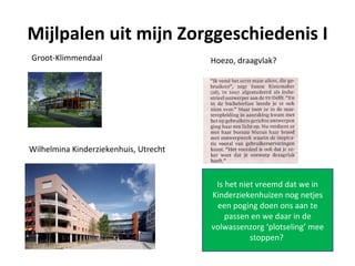 Mijlpalen uit mijn Zorggeschiedenis I
Groot-Klimmendaal                      Hoezo, draagvlak?




Wilhelmina Kinderziekenhuis, Utrecht


                                        Is het niet vreemd dat we in
                                       Kinderziekenhuizen nog netjes
                                        een poging doen ons aan te
                                           passen en we daar in de
                                       volwassenzorg ‘plotseling’ mee
                                                  stoppen?
 