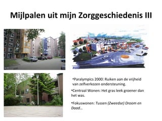 Mijlpalen uit mijn Zorggeschiedenis III




                 •Paralympics 2000: Ruiken aan de vrijheid
                 van zelfverkozen ondersteuning.
                •Centraal Wonen: Het gras leek groener dan
                het was.
                •Fokuswonen: Tussen (Zweedse) Droom en
                Daad…
 