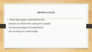 PISTON GAUGE
• Piston-type gauges counterbalance the
pressure of a fluid with a spring (for example
tire-pressure gauges of comparatively
low accuracy) or a solid weight
 