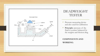 DEADWEIGHT
TESTER
• Pressure measuring device
and also used for calibration
• Principle: pressure of the
fluid is counter balanced by
the weights and friction drag
COMPONENTS AND
WORKING:
 