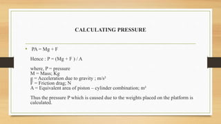CALCULATING PRESSURE
• PA = Mg + F
Hence : P = (Mg + F ) / A
where, P = pressure
M = Mass; Kg
g = Acceleration due to gravity ; m/s²
F = Friction drag; N
A = Equivalent area of piston – cylinder combination; m²
Thus the pressure P which is caused due to the weights placed on the platform is
calculated.
 