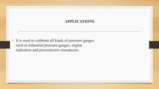 APPLICATIONS
• It is used to calibrate all kinds of pressure gauges
such as industrial pressure gauges, engine
indicators and piezoelectric transducers
 