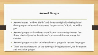 Aneroid Gauges
• Aneroid means “without fluids” and the term originally distinguished
these gauges can be used to measure the pressure of a liquid as well as
gas.
• Aneroid gauges are based on a metallic pressure-sensing element that
flexes elastically under the effect of a pressure difference across the
element.
• Aneroid gauges are often called mechanical gauges in modern languages.
• These are not dependent on the type o gas being measured , unlike thermal
and ionization gauges.
 