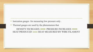 • Ionization gauges for measuring low pressure only .
• Thermal gauges are used by the phenomenon that
DENSITY INCREASES PRESSURE INCREASES
HEAT PRODUCED HEAT MEASURED BY WIRE FILAMENT
 