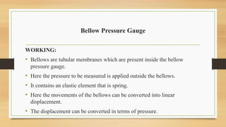 Bellow Pressure Gauge
WORKING:
• Bellows are tubular membranes which are present inside the bellow
pressure gauge.
• Here the pressure to be measured is applied outside the bellows.
• It contains an elastic element that is spring.
• Here the movements of the bellows can be converted into linear
displacement.
• The displacement can be converted in terms of pressure.
 