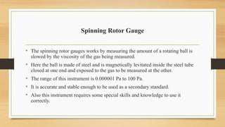 Spinning Rotor Gauge
• The spinning rotor gauges works by measuring the amount of a rotating ball is
slowed by the viscosity of the gas being measured.
• Here the ball is made of steel and is magnetically levitated inside the steel tube
closed at one end and exposed to the gas to be measured at the other.
• The range of this instrument is 0.000001 Pa to 100 Pa.
• It is accurate and stable enough to be used as a secondary standard.
• Also this instrument requires some special skills and knowledge to use it
correctly.
 