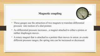 Magnetic coupling
• These gauges use the attraction of two magnets to translate differential
pressure into motion of a dial pointer.
• As differential pressure increases , a magnet attached to either a piston or
rubber diaphragm moves .
• A rotary magnet that is attached to a pointer then moves in union ,to create
different pressure ranges, the spring rate can be increased or decreased.
 