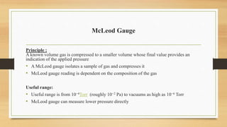 McLeod Gauge
Principle :
A known volume gas is compressed to a smaller volume whose final value provides an
indication of the applied pressure
• A McLeod gauge isolates a sample of gas and compresses it
• McLeod gauge reading is dependent on the composition of the gas
Useful range:
• Useful range is from 10−4Torr (roughly 10−2 Pa) to vacuums as high as 10−6 Torr
• McLeod gauge can measure lower pressure directly
 