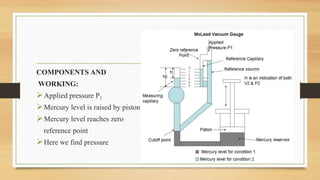 McLeod Gauge
COMPONENTS AND
WORKING:
Applied pressure P1
Mercury level is raised by piston
Mercury level reaches zero
reference point
Here we find pressure
 
