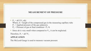 MEASUREMENT OF PRESSURE
• P1 = ah2/(V1-ah)
Where, h = height of the compressed gas in the measuring capillary tube
P1 = Applied pressure of the gas unknown.
P2 = Pressure of gas at final condition= P1+h
• Since ah is very small when compared to V1, it can be neglected.
Therefore, P1 = ah2/V1
APPLICATION
The McLeod Gauge is used to measure vacuum pressure
 