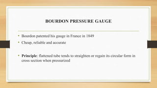 BOURDON PRESSURE GAUGE
• Bourdon patented his gauge in France in 1849
• Cheap, reliable and accurate
• Principle: flattened tube tends to straighten or regain its circular form in
cross section when pressurized
 