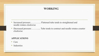 WORKING
• Increased pressure………….. Flattened tube tends to straightened and
needle rotates clockwise
• Decreased pressure……….... Tube tends to contract and needle rotates counter
clockwise
APPLICATIONS
• Cars
• Industries
 