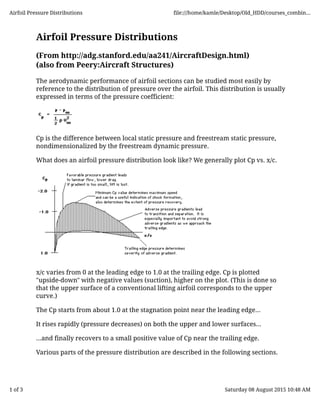 Airfoil Pressure Distributions
(From http://adg.stanford.edu/aa241/AircraftDesign.html)
(also from Peery:Aircraft Structures)
The aerodynamic performance of airfoil sections can be studied most easily by
reference to the distribution of pressure over the airfoil. This distribution is usually
expressed in terms of the pressure coefficient:
Cp is the difference between local static pressure and freestream static pressure,
nondimensionalized by the freestream dynamic pressure.
What does an airfoil pressure distribution look like? We generally plot Cp vs. x/c.
x/c varies from 0 at the leading edge to 1.0 at the trailing edge. Cp is plotted
"upside-down" with negative values (suction), higher on the plot. (This is done so
that the upper surface of a conventional lifting airfoil corresponds to the upper
curve.)
The Cp starts from about 1.0 at the stagnation point near the leading edge...
It rises rapidly (pressure decreases) on both the upper and lower surfaces...
...and finally recovers to a small positive value of Cp near the trailing edge.
Various parts of the pressure distribution are described in the following sections.
Airfoil Pressure Distributions file:///home/kamle/Desktop/Old_HDD/courses_combin...
1 of 3 Saturday 08 August 2015 10:48 AM
 