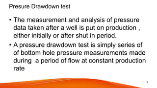 Presure Drawdown test
• The measurement and analysis of pressure
data taken after a well is put on production ,
either initially or after shut in period.
• A pressure drawdown test is simply series of
of bottom hole pressure measurements made
during a period of flow at constant production
rate
2
 
