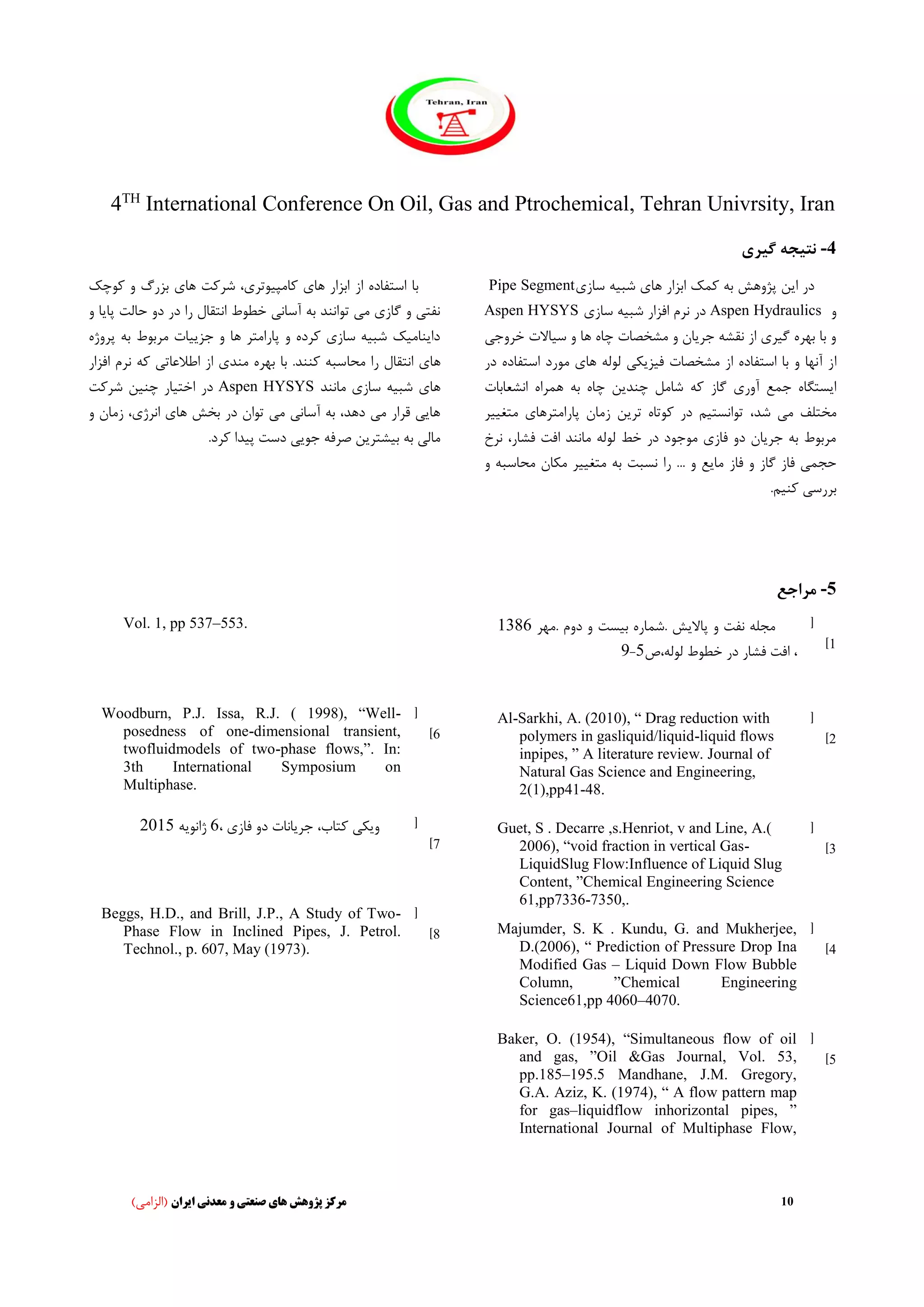 4TH
International Conference On Oil, Gas and Ptrochemical, Tehran Univrsity, Iran
10‫ایران‬ ‫معدنی‬ ‫و‬ ‫صنعتی‬ ‫های‬ ‫پژوهش‬ ‫مرکز‬)‫(الزامی‬
4-‫گیری‬ ‫نتیجه‬
‫ابزار‬ ‫کمک‬ ‫به‬ ‫پژوهش‬ ‫این‬ ‫در‬‫های‬‫سازی‬ ‫شبیه‬Pipe Segment
‫و‬Aspen Hydraulics‫سازی‬ ‫شبیه‬ ‫افزار‬ ‫نرم‬ ‫در‬Aspen HYSYS
‫خ‬ ‫سیاالت‬ ‫و‬ ‫ها‬ ‫چاه‬ ‫مشخصات‬ ‫و‬ ‫جریان‬ ‫نقشه‬ ‫از‬ ‫گیری‬ ‫بهره‬ ‫با‬ ‫و‬‫روجی‬
‫ا‬‫است‬ ‫مورد‬ ‫های‬ ‫لوله‬ ‫فیزیکی‬ ‫مشخصات‬ ‫از‬ ‫استفاده‬ ‫با‬ ‫و‬ ‫آنها‬ ‫ز‬‫فاده‬‫در‬
‫گاز‬ ‫آوری‬ ‫جمع‬ ‫ایستگاه‬‫انشعابا‬ ‫همراه‬ ‫به‬ ‫چاه‬ ‫چندین‬ ‫شامل‬ ‫که‬‫ت‬
‫شد‬ ‫می‬ ‫مختلف‬،‫متغ‬ ‫پارامترهای‬ ‫زمان‬ ‫ترین‬ ‫کوتاه‬ ‫در‬ ‫توانستیم‬‫ییر‬
،‫فشار‬ ‫افت‬ ‫مانند‬ ‫لوله‬ ‫خط‬ ‫در‬ ‫موجود‬ ‫فازی‬ ‫دو‬ ‫جریان‬ ‫به‬ ‫مربوط‬‫نرخ‬
‫فاز‬ ‫و‬ ‫گاز‬ ‫فاز‬ ‫حجمی‬‫مح‬ ‫مکان‬ ‫متغییر‬ ‫به‬ ‫نسبت‬ ‫را‬ ... ‫و‬ ‫مایع‬‫اسبه‬‫و‬
.‫کنیم‬ ‫بررسی‬
‫از‬ ‫استفاده‬ ‫با‬‫کو‬ ‫و‬ ‫بزرگ‬ ‫های‬ ‫شرکت‬ ،‫کامپیوتری‬ ‫های‬ ‫ابزار‬‫چک‬
‫حال‬ ‫دو‬ ‫در‬ ‫را‬ ‫انتقال‬ ‫خطوط‬ ‫آسانی‬ ‫به‬ ‫توانند‬ ‫می‬ ‫گازی‬ ‫و‬ ‫نفتی‬‫پا‬ ‫ت‬‫و‬ ‫یا‬
‫به‬ ‫مربوط‬ ‫جزییات‬ ‫و‬ ‫ها‬ ‫پارامتر‬ ‫و‬ ‫کرده‬ ‫سازی‬ ‫شبیه‬ ‫داینامیک‬‫پ‬‫روژه‬
‫محا‬ ‫را‬ ‫انتقال‬ ‫های‬‫که‬ ‫اطالعاتی‬ ‫از‬ ‫مندی‬ ‫بهره‬ ‫با‬ .‫کنند‬ ‫سبه‬‫ن‬‫ا‬ ‫رم‬‫فزار‬
‫مانند‬ ‫سازی‬ ‫شبیه‬ ‫های‬Aspen HYSYS‫شرکت‬ ‫چنین‬ ‫اختیار‬ ‫در‬
‫زم‬ ،‫انرژی‬ ‫های‬ ‫بخش‬ ‫در‬ ‫توان‬ ‫می‬ ‫آسانی‬ ‫به‬ ،‫دهد‬ ‫می‬ ‫قرار‬ ‫هایی‬‫و‬ ‫ان‬
.‫کرد‬ ‫پیدا‬ ‫دست‬ ‫جویی‬ ‫صرفه‬ ‫بیشترین‬ ‫به‬ ‫مالی‬
5-‫مراجع‬
[
1]
‫پاال‬ ‫و‬ ‫نفت‬ ‫مجله‬‫ی‬‫ش‬‫ب‬ ‫.شماره‬‫ی‬‫ست‬‫.مهر‬ ‫دوم‬ ‫و‬1386
‫لوله،ص‬ ‫خطوط‬ ‫در‬ ‫فشار‬ ‫افت‬ ،5-9
[
2]
Al-Sarkhi, A. (2010), “ Drag reduction with
polymers in gasliquid/liquid-liquid flows
inpipes, ” A literature review. Journal of
Natural Gas Science and Engineering,
2(1),pp41-48.
[
3]
Guet, S . Decarre ,s.Henriot, v and Line, A.(
2006), “void fraction in vertical Gas-
LiquidSlug Flow:Influence of Liquid Slug
Content, ”Chemical Engineering Science
61,pp7336-7350,.
[
4]
Majumder, S. K . Kundu, G. and Mukherjee,
D.(2006), “ Prediction of Pressure Drop Ina
Modified Gas – Liquid Down Flow Bubble
Column, ”Chemical Engineering
Science61,pp 4060–4070.
[
5]
Baker, O. (1954), “Simultaneous flow of oil
and gas, ”Oil &Gas Journal, Vol. 53,
pp.185–195.5 Mandhane, J.M. Gregory,
G.A. Aziz, K. (1974), “ A flow pattern map
for gas–liquidflow inhorizontal pipes, ”
International Journal of Multiphase Flow,
Vol. 1, pp 537–553.
[
6]
Woodburn, P.J. Issa, R.J. ( 1998), “Well-
posedness of one-dimensional transient,
twofluidmodels of two-phase flows,”. In:
3th International Symposium on
Multiphase.
[
7]
‫کتاب‬ ‫ویکی‬،‫فا‬ ‫دو‬ ‫جریانات‬‫زی‬،6‫ژانویه‬2015
[
8]
Beggs, H.D., and Brill, J.P., A Study of Two-
Phase Flow in Inclined Pipes, J. Petrol.
Technol., p. 607, May (1973).
 