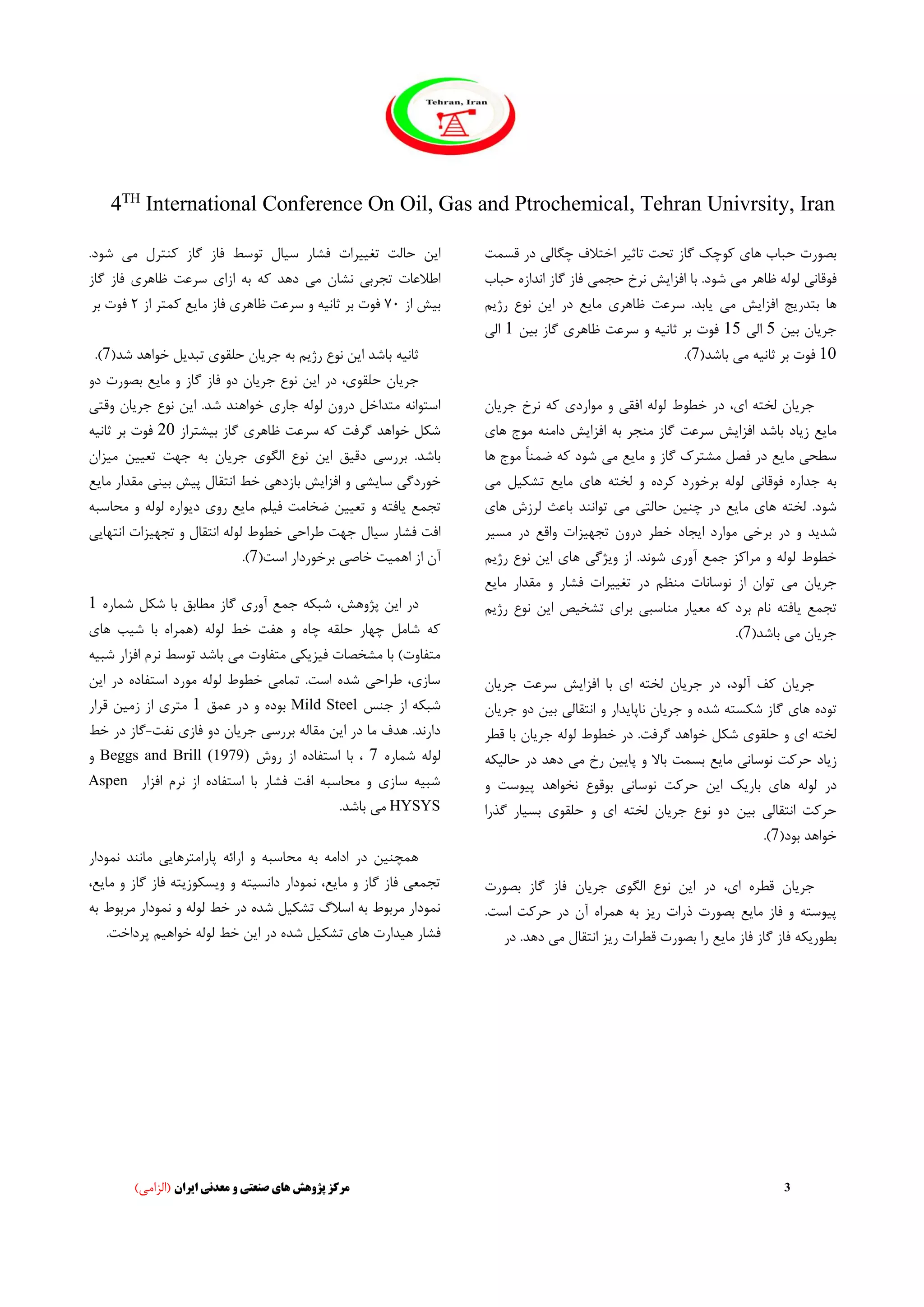 4TH
International Conference On Oil, Gas and Ptrochemical, Tehran Univrsity, Iran
3‫ایران‬ ‫معدنی‬ ‫و‬ ‫صنعتی‬ ‫های‬ ‫پژوهش‬ ‫مرکز‬)‫(الزامی‬
‫ها‬ ‫حباب‬ ‫بصورت‬‫ی‬‫تاث‬ ‫تحت‬ ‫گاز‬ ‫کوچک‬‫ی‬‫ر‬‫چگال‬ ‫اختالف‬‫ی‬‫قسمت‬ ‫در‬
‫فوقان‬‫ی‬‫م‬ ‫ظاهر‬ ‫لوله‬‫ی‬‫افزا‬ ‫با‬ .‫شود‬‫ی‬‫ش‬‫حجم‬ ‫نرخ‬‫ی‬‫اند‬ ‫گاز‬ ‫فاز‬‫ازه‬‫ح‬‫باب‬
‫بتدر‬ ‫ها‬‫ی‬‫ج‬‫ا‬‫فزا‬‫ی‬‫ش‬‫م‬‫ی‬‫ی‬‫ابد‬‫ظاهر‬ ‫سرعت‬ .‫ی‬‫م‬‫ا‬‫ی‬‫ع‬‫ا‬ ‫در‬‫ی‬‫ن‬‫رژ‬ ‫نوع‬‫ی‬‫م‬
‫جر‬‫ی‬‫ان‬‫ب‬‫ی‬‫ن‬5‫ال‬‫ی‬15‫ثان‬ ‫بر‬ ‫فوت‬‫ی‬‫ه‬‫ظاهر‬ ‫سرعت‬ ‫و‬‫ی‬‫ب‬ ‫گاز‬‫ی‬‫ن‬1‫ا‬‫ل‬‫ی‬
10‫ثان‬ ‫بر‬ ‫فوت‬‫ی‬‫ه‬‫م‬‫ی‬‫باشد‬(7).
،‫ای‬ ‫لخته‬ ‫جریان‬‫افق‬ ‫لوله‬ ‫خطوط‬ ‫در‬‫ی‬‫موارد‬ ‫و‬‫ی‬‫جر‬ ‫نرخ‬ ‫که‬‫ی‬‫ان‬
‫ما‬‫ی‬‫ع‬‫ز‬‫ی‬‫اد‬‫افزا‬ ‫باشد‬‫ی‬‫ش‬‫به‬ ‫منجر‬ ‫گاز‬ ‫سرعت‬‫افزا‬‫ی‬‫ش‬‫موج‬ ‫دامنه‬‫ه‬‫ا‬‫ی‬
‫سطح‬‫ی‬‫ما‬‫ی‬‫ع‬‫ما‬ ‫و‬ ‫گاز‬ ‫مشترک‬ ‫فصل‬ ‫در‬‫ی‬‫ع‬‫م‬‫ی‬‫ه‬ ‫موج‬ ً‫ا‬‫ضمن‬ ‫که‬ ‫شود‬‫ا‬
‫فوقان‬ ‫جداره‬ ‫به‬‫ی‬‫ها‬ ‫لخته‬ ‫و‬ ‫کرده‬ ‫برخورد‬ ‫لوله‬‫ی‬‫ما‬‫ی‬‫ع‬‫تشک‬‫ی‬‫ل‬‫م‬‫ی‬
‫ها‬ ‫لخته‬ .‫شود‬‫ی‬‫ما‬‫ی‬‫ع‬‫چن‬ ‫در‬‫ی‬‫ن‬‫حالت‬‫ی‬‫م‬‫ی‬‫توانن‬‫د‬‫ها‬ ‫لرزش‬ ‫باعث‬‫ی‬
‫شد‬‫ی‬‫د‬‫برخ‬ ‫در‬ ‫و‬‫ی‬‫ا‬ ‫موارد‬‫ی‬‫جاد‬‫تجه‬ ‫درون‬ ‫خطر‬‫ی‬‫زات‬‫مس‬ ‫در‬ ‫واقع‬‫ی‬‫ر‬
‫خطوط‬‫آور‬ ‫جمع‬ ‫مراکز‬ ‫و‬ ‫لوله‬‫ی‬‫و‬ ‫از‬ .‫شوند‬‫ی‬‫ژگ‬‫ی‬‫ها‬‫ی‬‫ا‬‫ی‬‫ن‬‫رژ‬ ‫نوع‬‫ی‬‫م‬
‫جر‬‫ی‬‫ان‬‫م‬‫ی‬‫تغ‬ ‫در‬ ‫منظم‬ ‫نوسانات‬ ‫از‬ ‫توان‬‫یی‬‫رات‬‫م‬ ‫مقدار‬ ‫و‬ ‫فشار‬‫ا‬‫ی‬‫ع‬
‫تجمع‬‫ی‬‫افته‬‫مع‬ ‫که‬ ‫برد‬ ‫نام‬‫ی‬‫ار‬‫مناسب‬‫ی‬‫برا‬‫ی‬‫تشخ‬‫ی‬‫ص‬‫ا‬‫ی‬‫ن‬‫رژ‬ ‫نوع‬‫ی‬‫م‬
‫جر‬‫ی‬‫ان‬‫م‬‫ی‬‫باشد‬(7).
،‫آلود‬ ‫کف‬ ‫جریان‬‫جر‬ ‫در‬‫ی‬‫ان‬‫ا‬ ‫لخته‬‫ی‬‫با‬‫افزا‬‫ی‬‫ش‬‫جر‬ ‫سرعت‬‫ی‬‫ان‬
‫ها‬ ‫توده‬‫ی‬‫جر‬ ‫و‬ ‫شده‬ ‫شکسته‬ ‫گاز‬‫ی‬‫ان‬‫ناپا‬‫ی‬‫دار‬‫انتقال‬ ‫و‬‫ی‬‫ب‬‫ی‬‫ن‬‫دو‬‫جر‬‫ی‬‫ان‬
‫ا‬ ‫لخته‬‫ی‬‫حلقو‬ ‫و‬‫ی‬‫جر‬ ‫لوله‬ ‫خطوط‬ ‫در‬ .‫گرفت‬ ‫خواهد‬ ‫شکل‬‫ی‬‫ان‬‫قط‬ ‫با‬‫ر‬
‫ز‬‫ی‬‫اد‬‫نوسان‬ ‫حرکت‬‫ی‬‫ما‬‫ی‬‫ع‬‫پا‬ ‫و‬ ‫باال‬ ‫بسمت‬‫یی‬‫ن‬‫م‬ ‫رخ‬‫ی‬‫حال‬ ‫در‬ ‫دهد‬‫ی‬‫که‬
‫ها‬ ‫لوله‬ ‫در‬‫ی‬‫بار‬‫ی‬‫ک‬‫ا‬‫ی‬‫ن‬‫نوسان‬ ‫حرکت‬‫ی‬‫بوق‬‫وع‬‫پ‬ ‫نخواهد‬‫ی‬‫وست‬‫و‬
‫انتقال‬ ‫حرکت‬‫ی‬‫ب‬‫ی‬‫ن‬‫جر‬ ‫نوع‬ ‫دو‬‫ی‬‫ان‬‫ا‬ ‫لخته‬‫ی‬‫حلقو‬ ‫و‬‫ی‬‫بس‬‫ی‬‫ار‬‫گذرا‬
‫بود‬ ‫خواهد‬(7).
،‫ای‬ ‫قطره‬ ‫جریان‬‫ا‬ ‫در‬‫ی‬‫ن‬‫الگو‬ ‫نوع‬‫ی‬‫جر‬‫ی‬‫ان‬‫بصورت‬ ‫گاز‬ ‫فاز‬
‫پ‬‫ی‬‫وسته‬‫ما‬ ‫فاز‬ ‫و‬‫ی‬‫ع‬‫ر‬ ‫ذرات‬ ‫بصورت‬‫ی‬‫ز‬‫اس‬ ‫حرکت‬ ‫در‬ ‫آن‬ ‫همراه‬ ‫به‬.‫ت‬
‫بطور‬‫ی‬‫که‬‫ما‬ ‫فاز‬ ‫گاز‬ ‫فاز‬‫ی‬‫ع‬‫ر‬ ‫قطرات‬ ‫بصورت‬ ‫را‬‫ی‬‫ز‬‫م‬ ‫انتقال‬‫ی‬‫ده‬.‫د‬‫د‬‫ر‬
‫ا‬‫ی‬‫ن‬‫تغ‬ ‫حالت‬‫یی‬‫رات‬‫س‬ ‫فشار‬‫ی‬‫ال‬‫م‬ ‫کنترل‬ ‫گاز‬ ‫فاز‬ ‫توسط‬‫ی‬.‫شود‬
‫تجرب‬ ‫اطالعات‬‫ی‬‫م‬ ‫نشان‬‫ی‬‫ازا‬ ‫به‬ ‫که‬ ‫دهد‬‫ی‬‫ظاه‬ ‫سرعت‬‫ر‬‫ی‬‫گاز‬ ‫فاز‬
‫ب‬‫ی‬‫ش‬‫از‬۷۰‫ثان‬ ‫بر‬ ‫فوت‬‫ی‬‫ه‬‫ظاهر‬ ‫سرعت‬ ‫و‬‫ی‬‫ما‬ ‫فاز‬‫ی‬‫ع‬‫از‬ ‫کمتر‬۲‫ف‬‫بر‬ ‫وت‬
‫ثان‬‫ی‬‫ه‬‫ا‬ ‫باشد‬‫ی‬‫ن‬‫رژ‬ ‫نوع‬‫ی‬‫م‬‫جر‬ ‫به‬‫ی‬‫ان‬‫حلقو‬‫ی‬‫تبد‬‫ی‬‫ل‬‫شد‬ ‫خواهد‬(7).
،‫حلقوی‬ ‫جریان‬‫ا‬ ‫در‬‫ی‬‫ن‬‫جر‬ ‫نوع‬‫ی‬‫ان‬‫ما‬ ‫و‬ ‫گاز‬ ‫فاز‬ ‫دو‬‫ی‬‫ع‬‫بصورت‬‫د‬‫و‬
‫جار‬ ‫لوله‬ ‫درون‬ ‫متداخل‬ ‫استوانه‬‫ی‬‫ا‬ .‫شد‬ ‫خواهند‬‫ی‬‫ن‬‫جر‬ ‫نوع‬‫ی‬‫ان‬‫و‬‫قت‬‫ی‬
‫ظاهر‬ ‫سرعت‬ ‫که‬ ‫گرفت‬ ‫خواهد‬ ‫شکل‬‫ی‬‫ب‬ ‫گاز‬‫ی‬‫شتراز‬20‫ثان‬ ‫بر‬ ‫فوت‬‫ی‬‫ه‬
.‫باشد‬‫بررس‬‫ی‬‫دق‬‫ی‬‫ق‬‫ا‬‫ی‬‫ن‬‫الگو‬ ‫نوع‬‫ی‬‫جر‬‫ی‬‫ان‬‫تع‬ ‫جهت‬ ‫به‬‫یی‬‫ن‬‫م‬‫ی‬‫زان‬
‫خوردگ‬‫ی‬‫سا‬‫ی‬‫ش‬‫ی‬‫افزا‬ ‫و‬‫ی‬‫ش‬‫بازده‬‫ی‬‫انتقال‬ ‫خط‬‫پ‬‫ی‬‫ش‬‫ب‬‫ی‬‫ن‬‫ی‬‫ما‬ ‫مقدار‬‫ی‬‫ع‬
‫تجمع‬‫ی‬‫افته‬‫تع‬ ‫و‬‫یی‬‫ن‬‫ف‬ ‫ضخامت‬‫ی‬‫لم‬‫ما‬‫ی‬‫ع‬‫رو‬‫ی‬‫د‬‫ی‬‫واره‬‫محا‬ ‫و‬ ‫لوله‬‫سبه‬
‫س‬ ‫فشار‬ ‫افت‬‫ی‬‫ال‬‫طراح‬ ‫جهت‬‫ی‬‫تجه‬ ‫و‬ ‫انتقال‬ ‫لوله‬ ‫خطوط‬‫ی‬‫زات‬‫انتها‬‫یی‬
‫اهم‬ ‫از‬ ‫آن‬‫ی‬‫ت‬‫خاص‬‫ی‬‫است‬ ‫برخوردار‬(7).
،‫پژوهش‬ ‫این‬ ‫در‬‫گاز‬ ‫آوری‬ ‫جمع‬ ‫شبکه‬‫شماره‬ ‫شکل‬ ‫با‬ ‫مطابق‬1
‫های‬ ‫شیب‬ ‫با‬ ‫(همراه‬ ‫لوله‬ ‫خط‬ ‫هفت‬ ‫و‬ ‫چاه‬ ‫حلقه‬ ‫چهار‬ ‫شامل‬ ‫که‬
‫متفاوت‬ ‫فیزیکی‬ ‫مشخصات‬ ‫با‬ )‫متفاوت‬‫شبیه‬ ‫افزار‬ ‫نرم‬ ‫توسط‬ ‫باشد‬ ‫می‬
‫این‬ ‫در‬ ‫استفاده‬ ‫مورد‬ ‫لوله‬ ‫خطوط‬ ‫تمامی‬ .‫است‬ ‫شده‬ ‫طراحی‬ ،‫سازی‬
‫جنس‬ ‫از‬ ‫شبکه‬Mild Steel‫عمق‬ ‫در‬ ‫و‬ ‫بوده‬1‫ا‬ ‫متری‬‫قرار‬ ‫زمین‬ ‫ز‬
‫نفت‬ ‫فازی‬ ‫دو‬ ‫جریان‬ ‫بررسی‬ ‫مقاله‬ ‫این‬ ‫در‬ ‫ما‬ ‫هدف‬ .‫دارند‬-‫خط‬ ‫در‬ ‫گاز‬
‫شماره‬ ‫لوله‬7‫روش‬ ‫از‬ ‫استفاده‬ ‫با‬ ،Beggs and Brill (1979)‫و‬
‫افزار‬ ‫نرم‬ ‫از‬ ‫استفاده‬ ‫با‬ ‫فشار‬ ‫افت‬ ‫محاسبه‬ ‫و‬ ‫سازی‬ ‫شبیه‬Aspen
HYSYS.‫باشد‬ ‫می‬
‫مانند‬ ‫پارامترهایی‬ ‫ارائه‬ ‫و‬ ‫محاسبه‬ ‫به‬ ‫ادامه‬ ‫در‬ ‫همچنین‬‫نم‬‫ودا‬‫ر‬
‫گا‬ ‫فاز‬ ‫ویسکوزیته‬ ‫و‬ ‫دانسیته‬ ‫نمودار‬ ،‫مایع‬ ‫و‬ ‫گاز‬ ‫فاز‬ ‫تجمعی‬‫و‬ ‫ز‬‫م‬،‫ایع‬
‫مرب‬ ‫نمودار‬ ‫و‬ ‫لوله‬ ‫خط‬ ‫در‬ ‫شده‬ ‫تشکیل‬ ‫اسالگ‬ ‫به‬ ‫مربوط‬ ‫نمودار‬‫ب‬ ‫وط‬‫ه‬
‫ه‬ ‫فشار‬‫ی‬‫دارت‬‫ها‬‫ی‬‫تشک‬‫ی‬‫ل‬‫شده‬.‫پرداخت‬ ‫خواهیم‬ ‫لوله‬ ‫خط‬ ‫این‬ ‫در‬
 