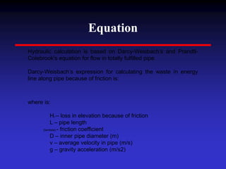Equation
Hydraulic calculation is based on Darcy-Weisbach’s and Prandtl-
Colebrook's equation for flow in totally fulfilled pipe.
Darcy-Weisbach’s expression for calculating the waste in energy
line along pipe because of friction is:
where is:
Hfr – loss in elevation because of friction
L – pipe length
(lambda) - friction coefficient
D – inner pipe diameter (m)
v – average velocity in pipe (m/s)
g – gravity acceleration (m/s2)
 