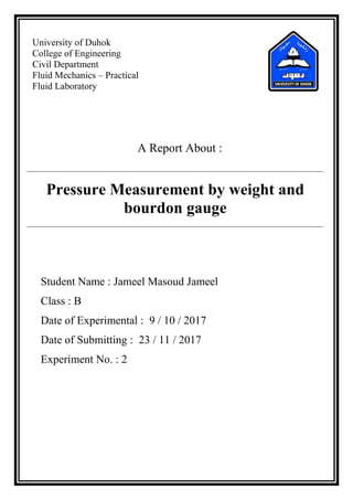 University of Duhok
College of Engineering
Civil Department
Fluid Mechanics – Practical
Fluid Laboratory
A Report About :
Pressure Measurement by weight and
bourdon gauge
Student Name : Jameel Masoud Jameel
Class : B
Date of Experimental : 9 / 10 / 2017
Date of Submitting : 23 / 11 / 2017
Experiment No. : 2
 