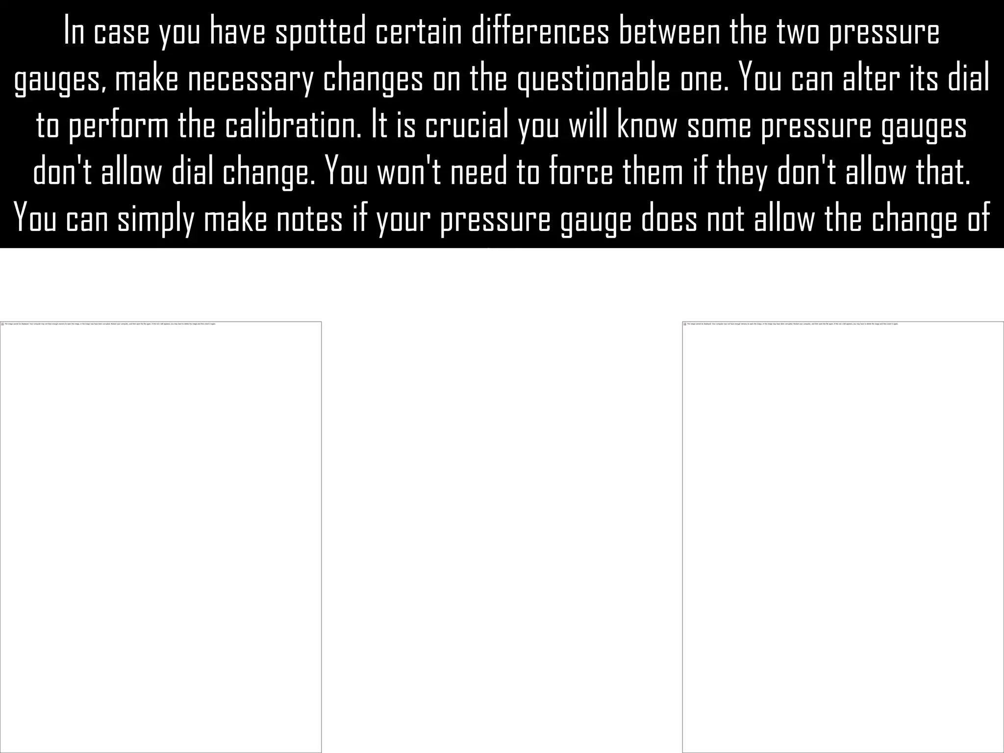 In case you have spotted certain differences between the two pressure
gauges, make necessary changes on the questionable one. You can alter its dial
  to perform the calibration. It is crucial you will know some pressure gauges
 don't allow dial change. You won't need to force them if they don't allow that.
You can simply make notes if your pressure gauge does not allow the change of
                                        dial.
 