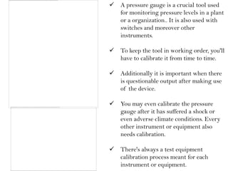    A pressure gauge is a crucial tool used
    for monitoring pressure levels in a plant
    or a organization.. It is also used with
    switches and moreover other
    instruments.

   To keep the tool in working order, you'll
    have to calibrate it from time to time.

   Additionally it is important when there
    is questionable output after making use
    of the device.

   You may even calibrate the pressure
    gauge after it has suffered a shock or
    even adverse climate conditions. Every
    other instrument or equipment also
    needs calibration.

   There's always a test equipment
    calibration process meant for each
    instrument or equipment.
 