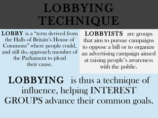 LOBBYING
TECHNIQUE
LOBBY is a “term derived from
the Halls of Britain’s House of
Commons” where people could,
and still do, approach member of
the Parliament to plead
their cause.
LOBBYISTS are groups
that aim to pursue campaigns
to oppose a bill or to organize
an advertising campaign aimed
at raising people’s awareness
with the public.
LOBBYING is thus a technique of
influence, helping INTEREST
GROUPS advance their common goals.
 