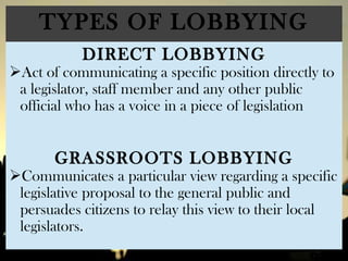 TYPES OF LOBBYING
DIRECT LOBBYING
Act of communicating a specific position directly to
a legislator, staff member and any other public
official who has a voice in a piece of legislation
GRASSROOTS LOBBYING
Communicates a particular view regarding a specific
legislative proposal to the general public and
persuades citizens to relay this view to their local
legislators.
 